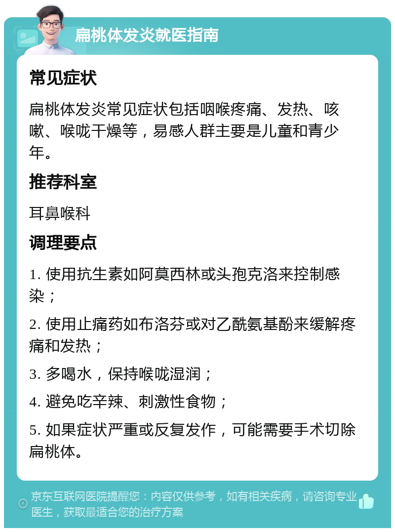 扁桃体发炎就医指南 常见症状 扁桃体发炎常见症状包括咽喉疼痛、发热、咳嗽、喉咙干燥等，易感人群主要是儿童和青少年。 推荐科室 耳鼻喉科 调理要点 1. 使用抗生素如阿莫西林或头孢克洛来控制感染； 2. 使用止痛药如布洛芬或对乙酰氨基酚来缓解疼痛和发热； 3. 多喝水，保持喉咙湿润； 4. 避免吃辛辣、刺激性食物； 5. 如果症状严重或反复发作，可能需要手术切除扁桃体。