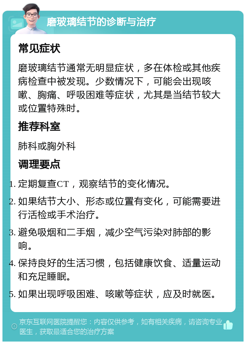 磨玻璃结节的诊断与治疗 常见症状 磨玻璃结节通常无明显症状，多在体检或其他疾病检查中被发现。少数情况下，可能会出现咳嗽、胸痛、呼吸困难等症状，尤其是当结节较大或位置特殊时。 推荐科室 肺科或胸外科 调理要点 定期复查CT，观察结节的变化情况。 如果结节大小、形态或位置有变化，可能需要进行活检或手术治疗。 避免吸烟和二手烟，减少空气污染对肺部的影响。 保持良好的生活习惯，包括健康饮食、适量运动和充足睡眠。 如果出现呼吸困难、咳嗽等症状，应及时就医。