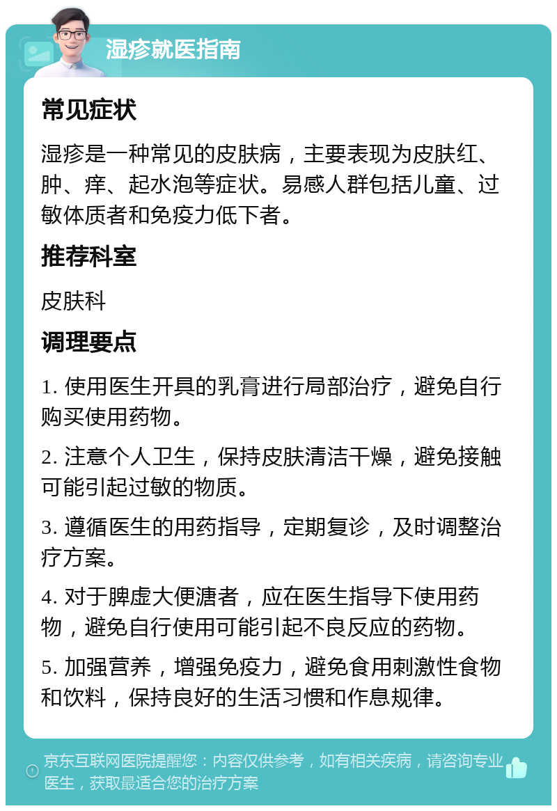 湿疹就医指南 常见症状 湿疹是一种常见的皮肤病，主要表现为皮肤红、肿、痒、起水泡等症状。易感人群包括儿童、过敏体质者和免疫力低下者。 推荐科室 皮肤科 调理要点 1. 使用医生开具的乳膏进行局部治疗，避免自行购买使用药物。 2. 注意个人卫生，保持皮肤清洁干燥，避免接触可能引起过敏的物质。 3. 遵循医生的用药指导，定期复诊，及时调整治疗方案。 4. 对于脾虚大便溏者，应在医生指导下使用药物，避免自行使用可能引起不良反应的药物。 5. 加强营养，增强免疫力，避免食用刺激性食物和饮料，保持良好的生活习惯和作息规律。