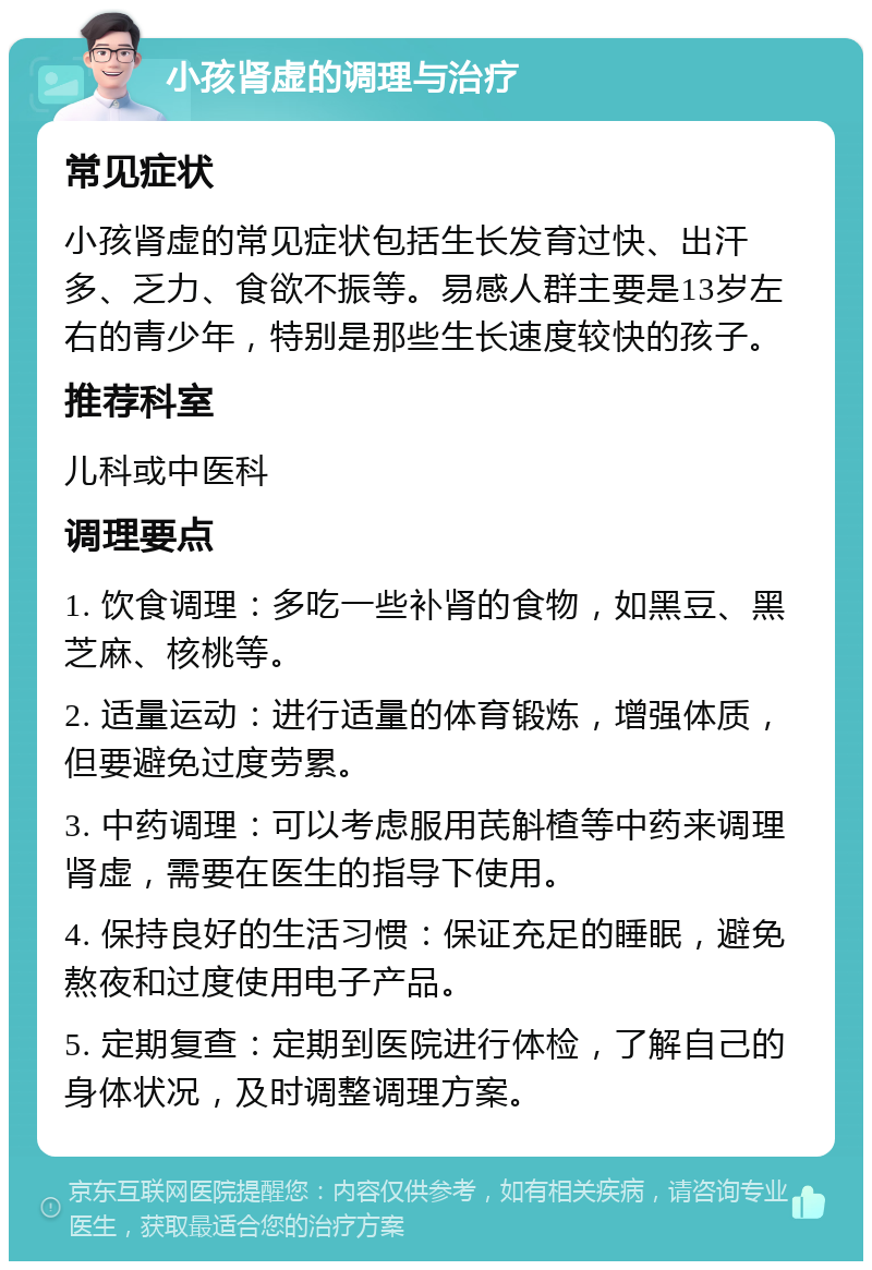 小孩肾虚的调理与治疗 常见症状 小孩肾虚的常见症状包括生长发育过快、出汗多、乏力、食欲不振等。易感人群主要是13岁左右的青少年，特别是那些生长速度较快的孩子。 推荐科室 儿科或中医科 调理要点 1. 饮食调理：多吃一些补肾的食物，如黑豆、黑芝麻、核桃等。 2. 适量运动：进行适量的体育锻炼，增强体质，但要避免过度劳累。 3. 中药调理：可以考虑服用芪斛楂等中药来调理肾虚，需要在医生的指导下使用。 4. 保持良好的生活习惯：保证充足的睡眠，避免熬夜和过度使用电子产品。 5. 定期复查：定期到医院进行体检，了解自己的身体状况，及时调整调理方案。