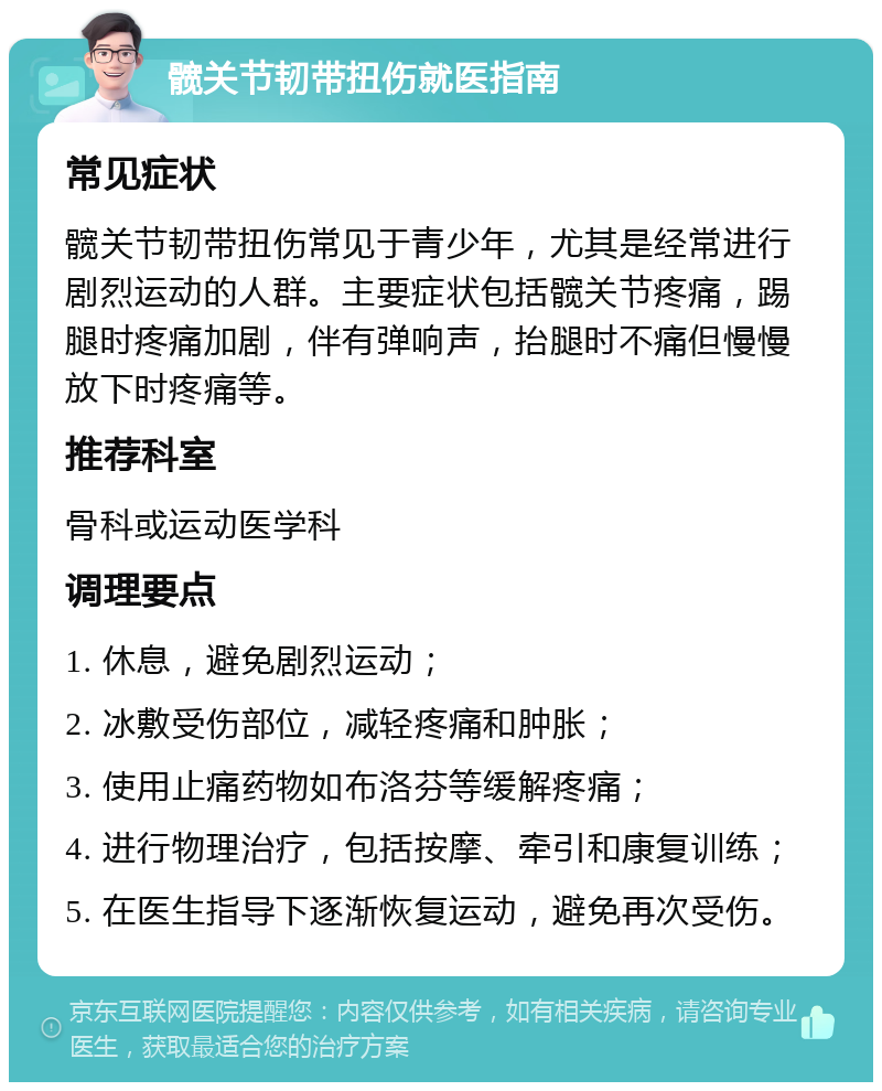 髋关节韧带扭伤就医指南 常见症状 髋关节韧带扭伤常见于青少年，尤其是经常进行剧烈运动的人群。主要症状包括髋关节疼痛，踢腿时疼痛加剧，伴有弹响声，抬腿时不痛但慢慢放下时疼痛等。 推荐科室 骨科或运动医学科 调理要点 1. 休息，避免剧烈运动； 2. 冰敷受伤部位，减轻疼痛和肿胀； 3. 使用止痛药物如布洛芬等缓解疼痛； 4. 进行物理治疗，包括按摩、牵引和康复训练； 5. 在医生指导下逐渐恢复运动，避免再次受伤。