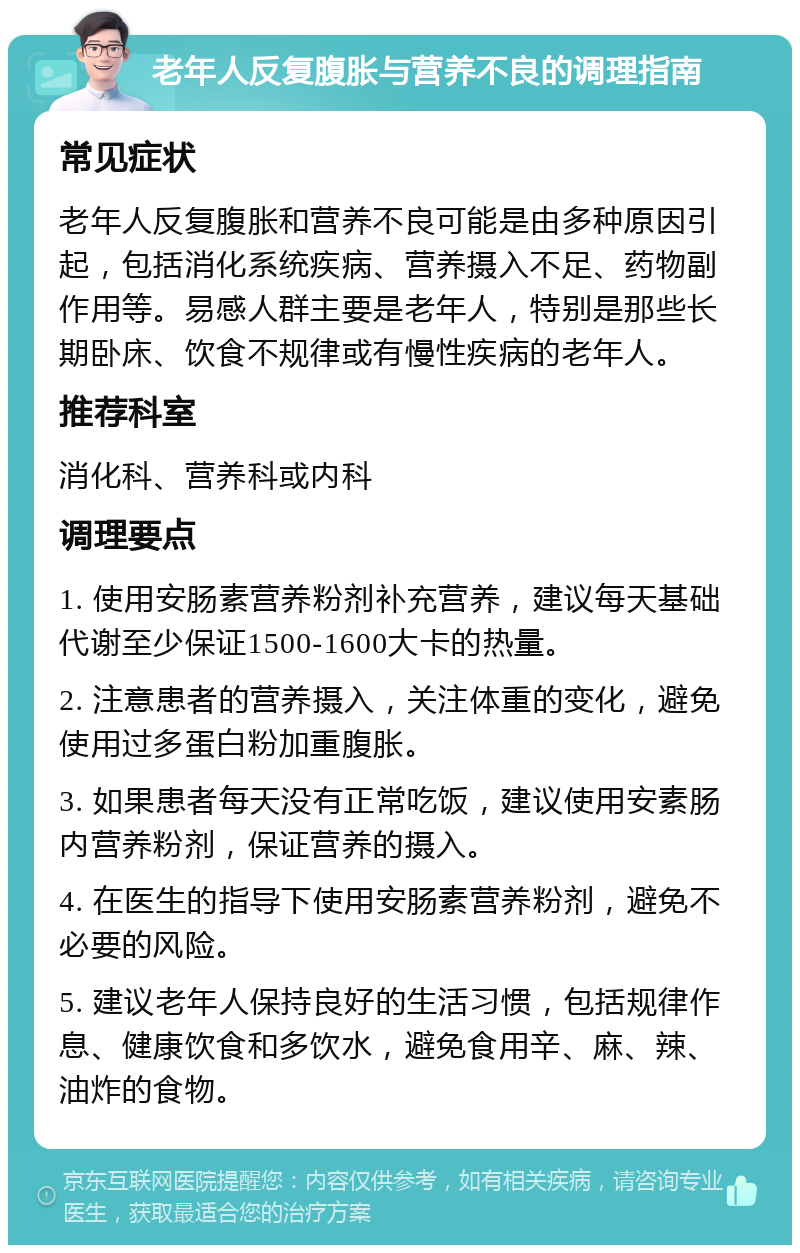 老年人反复腹胀与营养不良的调理指南 常见症状 老年人反复腹胀和营养不良可能是由多种原因引起，包括消化系统疾病、营养摄入不足、药物副作用等。易感人群主要是老年人，特别是那些长期卧床、饮食不规律或有慢性疾病的老年人。 推荐科室 消化科、营养科或内科 调理要点 1. 使用安肠素营养粉剂补充营养，建议每天基础代谢至少保证1500-1600大卡的热量。 2. 注意患者的营养摄入，关注体重的变化，避免使用过多蛋白粉加重腹胀。 3. 如果患者每天没有正常吃饭，建议使用安素肠内营养粉剂，保证营养的摄入。 4. 在医生的指导下使用安肠素营养粉剂，避免不必要的风险。 5. 建议老年人保持良好的生活习惯，包括规律作息、健康饮食和多饮水，避免食用辛、麻、辣、油炸的食物。