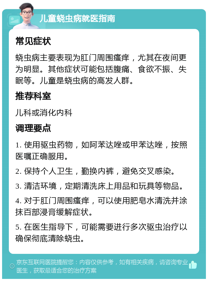 儿童蛲虫病就医指南 常见症状 蛲虫病主要表现为肛门周围瘙痒，尤其在夜间更为明显。其他症状可能包括腹痛、食欲不振、失眠等。儿童是蛲虫病的高发人群。 推荐科室 儿科或消化内科 调理要点 1. 使用驱虫药物，如阿苯达唑或甲苯达唑，按照医嘱正确服用。 2. 保持个人卫生，勤换内裤，避免交叉感染。 3. 清洁环境，定期清洗床上用品和玩具等物品。 4. 对于肛门周围瘙痒，可以使用肥皂水清洗并涂抹百部浸膏缓解症状。 5. 在医生指导下，可能需要进行多次驱虫治疗以确保彻底清除蛲虫。