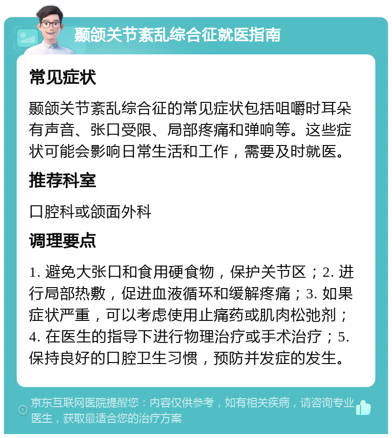 颞颌关节紊乱综合征就医指南 常见症状 颞颌关节紊乱综合征的常见症状包括咀嚼时耳朵有声音、张口受限、局部疼痛和弹响等。这些症状可能会影响日常生活和工作，需要及时就医。 推荐科室 口腔科或颌面外科 调理要点 1. 避免大张口和食用硬食物，保护关节区；2. 进行局部热敷，促进血液循环和缓解疼痛；3. 如果症状严重，可以考虑使用止痛药或肌肉松弛剂；4. 在医生的指导下进行物理治疗或手术治疗；5. 保持良好的口腔卫生习惯，预防并发症的发生。