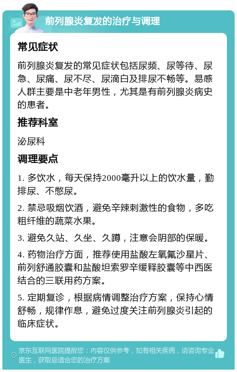 前列腺炎复发的治疗与调理 常见症状 前列腺炎复发的常见症状包括尿频、尿等待、尿急、尿痛、尿不尽、尿滴白及排尿不畅等。易感人群主要是中老年男性，尤其是有前列腺炎病史的患者。 推荐科室 泌尿科 调理要点 1. 多饮水，每天保持2000毫升以上的饮水量，勤排尿、不憋尿。 2. 禁忌吸烟饮酒，避免辛辣刺激性的食物，多吃粗纤维的蔬菜水果。 3. 避免久站、久坐、久蹲，注意会阴部的保暖。 4. 药物治疗方面，推荐使用盐酸左氧氟沙星片、前列舒通胶囊和盐酸坦索罗辛缓释胶囊等中西医结合的三联用药方案。 5. 定期复诊，根据病情调整治疗方案，保持心情舒畅，规律作息，避免过度关注前列腺炎引起的临床症状。