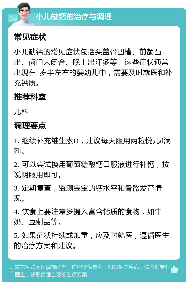 小儿缺钙的治疗与调理 常见症状 小儿缺钙的常见症状包括头盖骨凹槽、前额凸出、卤门未闭合、晚上出汗多等。这些症状通常出现在1岁半左右的婴幼儿中，需要及时就医和补充钙质。 推荐科室 儿科 调理要点 1. 继续补充维生素D，建议每天服用两粒悦儿d滴剂。 2. 可以尝试换用葡萄糖酸钙口服液进行补钙，按说明服用即可。 3. 定期复查，监测宝宝的钙水平和骨骼发育情况。 4. 饮食上要注意多摄入富含钙质的食物，如牛奶、豆制品等。 5. 如果症状持续或加重，应及时就医，遵循医生的治疗方案和建议。