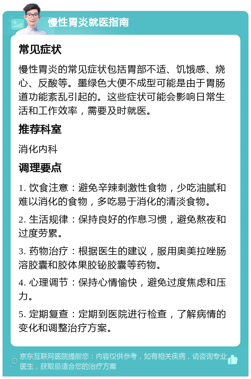 慢性胃炎就医指南 常见症状 慢性胃炎的常见症状包括胃部不适、饥饿感、烧心、反酸等。墨绿色大便不成型可能是由于胃肠道功能紊乱引起的。这些症状可能会影响日常生活和工作效率，需要及时就医。 推荐科室 消化内科 调理要点 1. 饮食注意：避免辛辣刺激性食物，少吃油腻和难以消化的食物，多吃易于消化的清淡食物。 2. 生活规律：保持良好的作息习惯，避免熬夜和过度劳累。 3. 药物治疗：根据医生的建议，服用奥美拉唑肠溶胶囊和胶体果胶铋胶囊等药物。 4. 心理调节：保持心情愉快，避免过度焦虑和压力。 5. 定期复查：定期到医院进行检查，了解病情的变化和调整治疗方案。