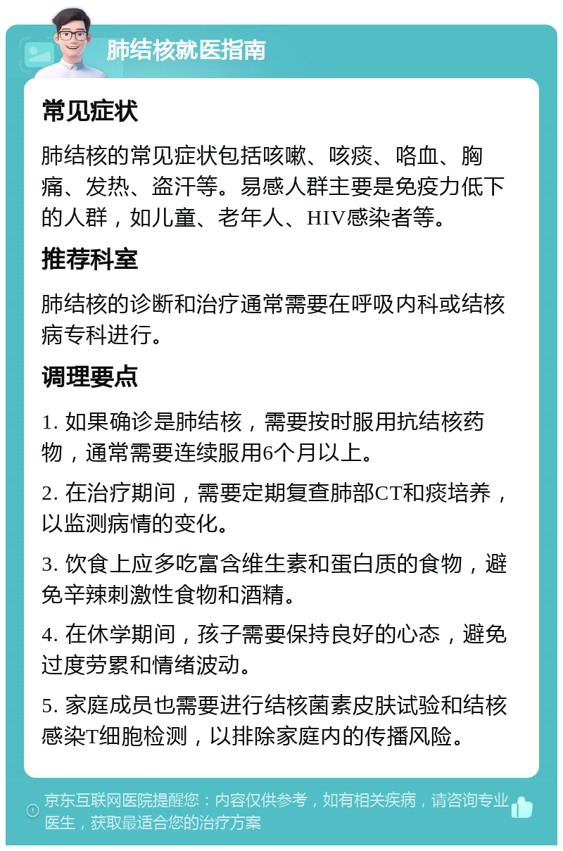 肺结核就医指南 常见症状 肺结核的常见症状包括咳嗽、咳痰、咯血、胸痛、发热、盗汗等。易感人群主要是免疫力低下的人群，如儿童、老年人、HIV感染者等。 推荐科室 肺结核的诊断和治疗通常需要在呼吸内科或结核病专科进行。 调理要点 1. 如果确诊是肺结核，需要按时服用抗结核药物，通常需要连续服用6个月以上。 2. 在治疗期间，需要定期复查肺部CT和痰培养，以监测病情的变化。 3. 饮食上应多吃富含维生素和蛋白质的食物，避免辛辣刺激性食物和酒精。 4. 在休学期间，孩子需要保持良好的心态，避免过度劳累和情绪波动。 5. 家庭成员也需要进行结核菌素皮肤试验和结核感染T细胞检测，以排除家庭内的传播风险。