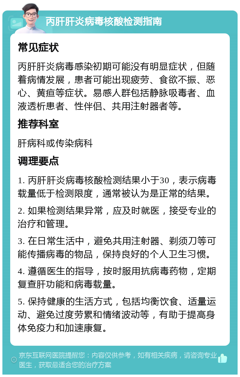 丙肝肝炎病毒核酸检测指南 常见症状 丙肝肝炎病毒感染初期可能没有明显症状，但随着病情发展，患者可能出现疲劳、食欲不振、恶心、黄疸等症状。易感人群包括静脉吸毒者、血液透析患者、性伴侣、共用注射器者等。 推荐科室 肝病科或传染病科 调理要点 1. 丙肝肝炎病毒核酸检测结果小于30，表示病毒载量低于检测限度，通常被认为是正常的结果。 2. 如果检测结果异常，应及时就医，接受专业的治疗和管理。 3. 在日常生活中，避免共用注射器、剃须刀等可能传播病毒的物品，保持良好的个人卫生习惯。 4. 遵循医生的指导，按时服用抗病毒药物，定期复查肝功能和病毒载量。 5. 保持健康的生活方式，包括均衡饮食、适量运动、避免过度劳累和情绪波动等，有助于提高身体免疫力和加速康复。