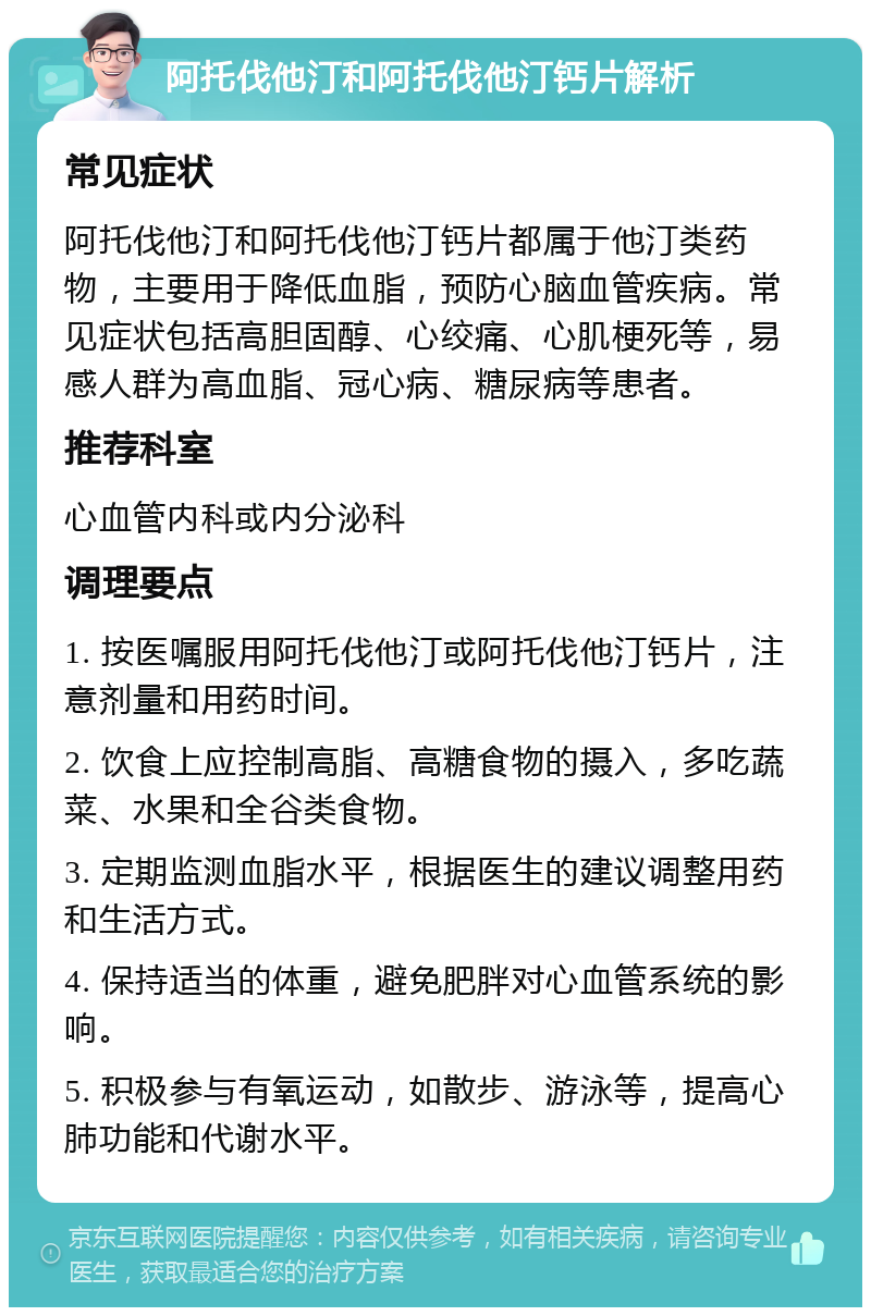 阿托伐他汀和阿托伐他汀钙片解析 常见症状 阿托伐他汀和阿托伐他汀钙片都属于他汀类药物，主要用于降低血脂，预防心脑血管疾病。常见症状包括高胆固醇、心绞痛、心肌梗死等，易感人群为高血脂、冠心病、糖尿病等患者。 推荐科室 心血管内科或内分泌科 调理要点 1. 按医嘱服用阿托伐他汀或阿托伐他汀钙片，注意剂量和用药时间。 2. 饮食上应控制高脂、高糖食物的摄入，多吃蔬菜、水果和全谷类食物。 3. 定期监测血脂水平，根据医生的建议调整用药和生活方式。 4. 保持适当的体重，避免肥胖对心血管系统的影响。 5. 积极参与有氧运动，如散步、游泳等，提高心肺功能和代谢水平。