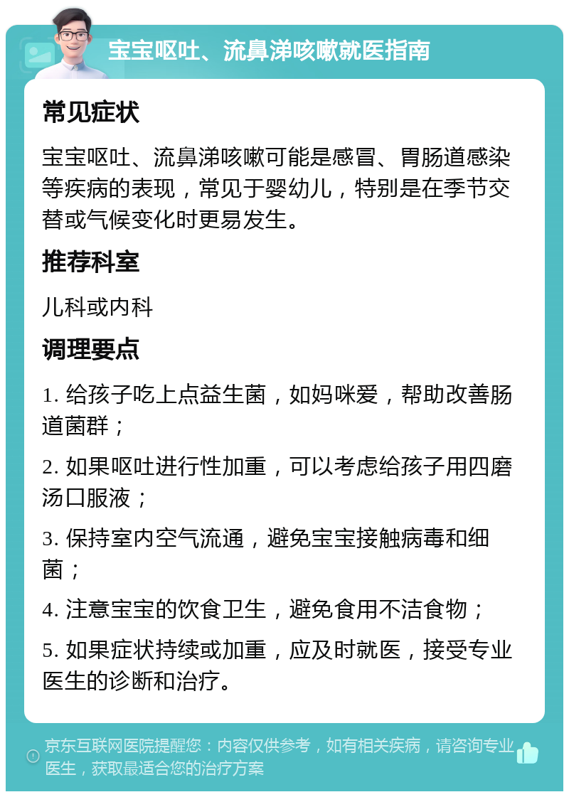 宝宝呕吐、流鼻涕咳嗽就医指南 常见症状 宝宝呕吐、流鼻涕咳嗽可能是感冒、胃肠道感染等疾病的表现，常见于婴幼儿，特别是在季节交替或气候变化时更易发生。 推荐科室 儿科或内科 调理要点 1. 给孩子吃上点益生菌，如妈咪爱，帮助改善肠道菌群； 2. 如果呕吐进行性加重，可以考虑给孩子用四磨汤口服液； 3. 保持室内空气流通，避免宝宝接触病毒和细菌； 4. 注意宝宝的饮食卫生，避免食用不洁食物； 5. 如果症状持续或加重，应及时就医，接受专业医生的诊断和治疗。