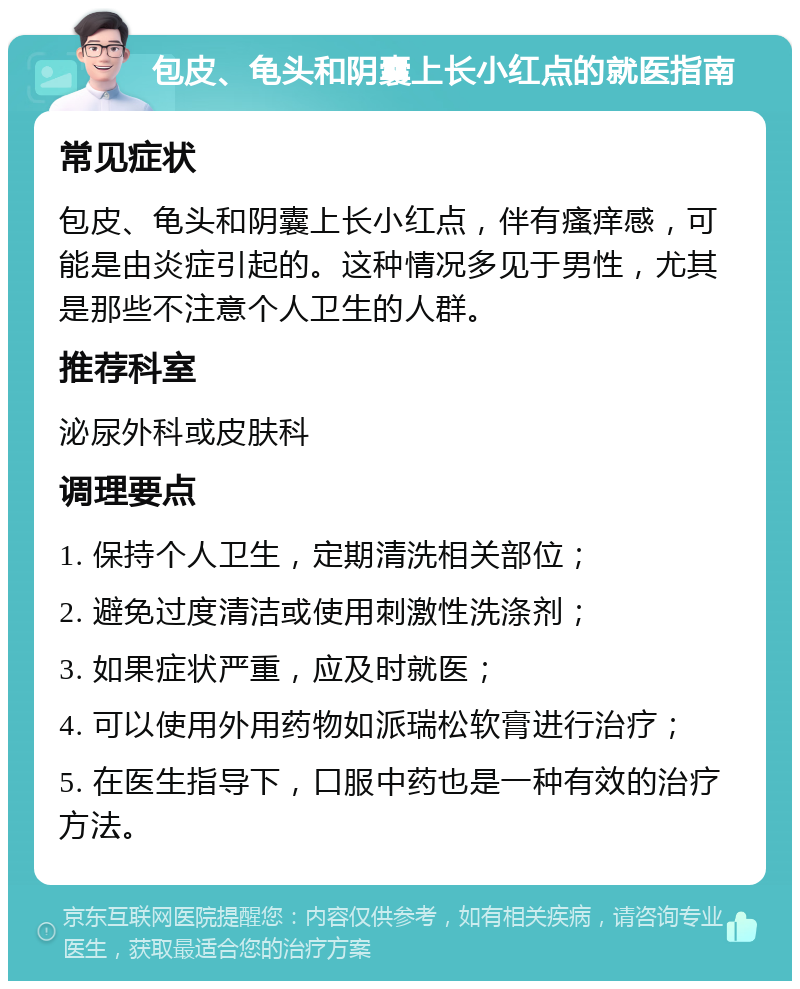 包皮、龟头和阴囊上长小红点的就医指南 常见症状 包皮、龟头和阴囊上长小红点，伴有瘙痒感，可能是由炎症引起的。这种情况多见于男性，尤其是那些不注意个人卫生的人群。 推荐科室 泌尿外科或皮肤科 调理要点 1. 保持个人卫生，定期清洗相关部位； 2. 避免过度清洁或使用刺激性洗涤剂； 3. 如果症状严重，应及时就医； 4. 可以使用外用药物如派瑞松软膏进行治疗； 5. 在医生指导下，口服中药也是一种有效的治疗方法。