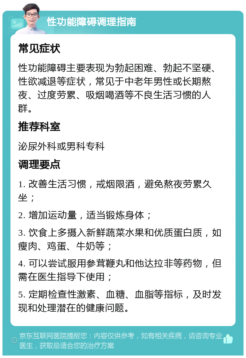 性功能障碍调理指南 常见症状 性功能障碍主要表现为勃起困难、勃起不坚硬、性欲减退等症状，常见于中老年男性或长期熬夜、过度劳累、吸烟喝酒等不良生活习惯的人群。 推荐科室 泌尿外科或男科专科 调理要点 1. 改善生活习惯，戒烟限酒，避免熬夜劳累久坐； 2. 增加运动量，适当锻炼身体； 3. 饮食上多摄入新鲜蔬菜水果和优质蛋白质，如瘦肉、鸡蛋、牛奶等； 4. 可以尝试服用参茸鞭丸和他达拉非等药物，但需在医生指导下使用； 5. 定期检查性激素、血糖、血脂等指标，及时发现和处理潜在的健康问题。