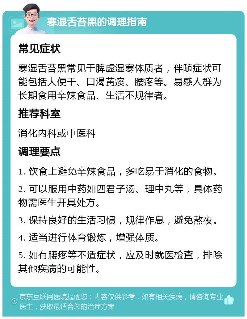 寒湿舌苔黑的调理指南 常见症状 寒湿舌苔黑常见于脾虚湿寒体质者，伴随症状可能包括大便干、口渴黄痰、腰疼等。易感人群为长期食用辛辣食品、生活不规律者。 推荐科室 消化内科或中医科 调理要点 1. 饮食上避免辛辣食品，多吃易于消化的食物。 2. 可以服用中药如四君子汤、理中丸等，具体药物需医生开具处方。 3. 保持良好的生活习惯，规律作息，避免熬夜。 4. 适当进行体育锻炼，增强体质。 5. 如有腰疼等不适症状，应及时就医检查，排除其他疾病的可能性。