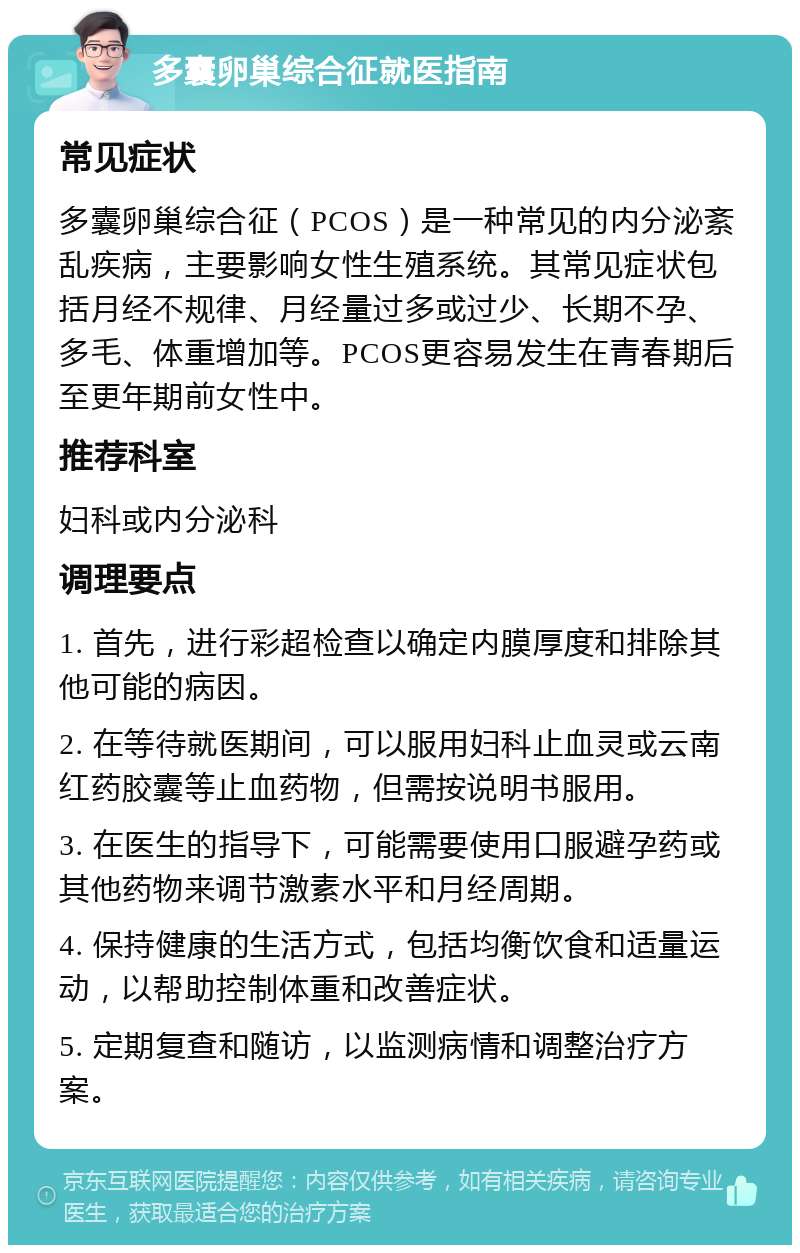 多囊卵巢综合征就医指南 常见症状 多囊卵巢综合征（PCOS）是一种常见的内分泌紊乱疾病，主要影响女性生殖系统。其常见症状包括月经不规律、月经量过多或过少、长期不孕、多毛、体重增加等。PCOS更容易发生在青春期后至更年期前女性中。 推荐科室 妇科或内分泌科 调理要点 1. 首先，进行彩超检查以确定内膜厚度和排除其他可能的病因。 2. 在等待就医期间，可以服用妇科止血灵或云南红药胶囊等止血药物，但需按说明书服用。 3. 在医生的指导下，可能需要使用口服避孕药或其他药物来调节激素水平和月经周期。 4. 保持健康的生活方式，包括均衡饮食和适量运动，以帮助控制体重和改善症状。 5. 定期复查和随访，以监测病情和调整治疗方案。