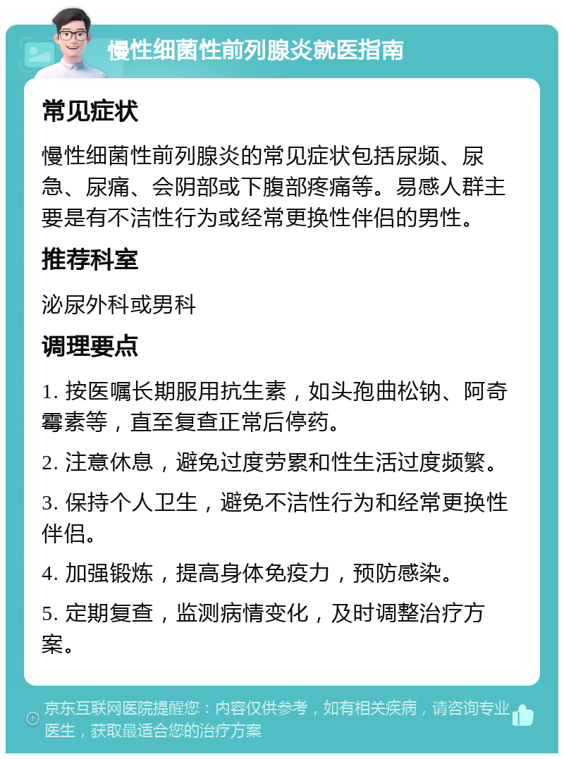 慢性细菌性前列腺炎就医指南 常见症状 慢性细菌性前列腺炎的常见症状包括尿频、尿急、尿痛、会阴部或下腹部疼痛等。易感人群主要是有不洁性行为或经常更换性伴侣的男性。 推荐科室 泌尿外科或男科 调理要点 1. 按医嘱长期服用抗生素，如头孢曲松钠、阿奇霉素等，直至复查正常后停药。 2. 注意休息，避免过度劳累和性生活过度频繁。 3. 保持个人卫生，避免不洁性行为和经常更换性伴侣。 4. 加强锻炼，提高身体免疫力，预防感染。 5. 定期复查，监测病情变化，及时调整治疗方案。