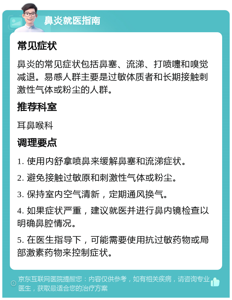 鼻炎就医指南 常见症状 鼻炎的常见症状包括鼻塞、流涕、打喷嚏和嗅觉减退。易感人群主要是过敏体质者和长期接触刺激性气体或粉尘的人群。 推荐科室 耳鼻喉科 调理要点 1. 使用内舒拿喷鼻来缓解鼻塞和流涕症状。 2. 避免接触过敏原和刺激性气体或粉尘。 3. 保持室内空气清新，定期通风换气。 4. 如果症状严重，建议就医并进行鼻内镜检查以明确鼻腔情况。 5. 在医生指导下，可能需要使用抗过敏药物或局部激素药物来控制症状。