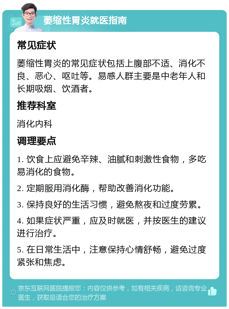 萎缩性胃炎就医指南 常见症状 萎缩性胃炎的常见症状包括上腹部不适、消化不良、恶心、呕吐等。易感人群主要是中老年人和长期吸烟、饮酒者。 推荐科室 消化内科 调理要点 1. 饮食上应避免辛辣、油腻和刺激性食物，多吃易消化的食物。 2. 定期服用消化酶，帮助改善消化功能。 3. 保持良好的生活习惯，避免熬夜和过度劳累。 4. 如果症状严重，应及时就医，并按医生的建议进行治疗。 5. 在日常生活中，注意保持心情舒畅，避免过度紧张和焦虑。