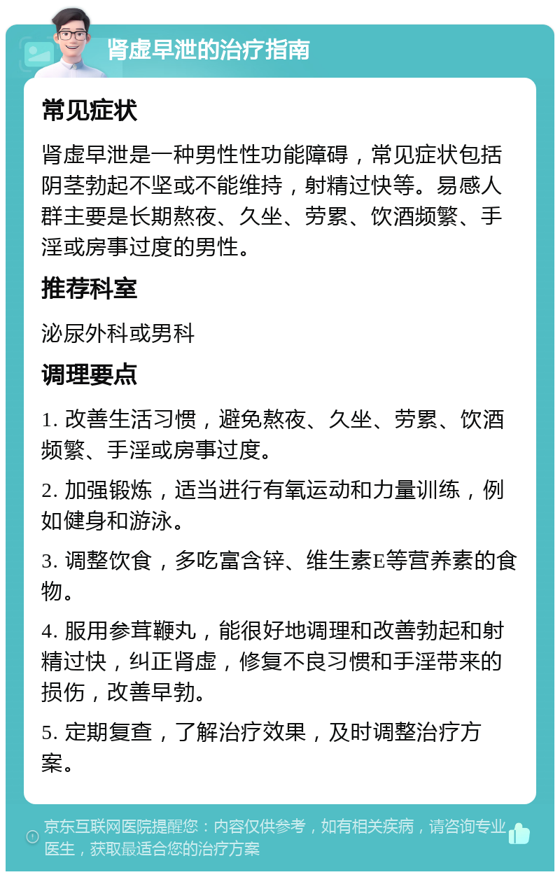 肾虚早泄的治疗指南 常见症状 肾虚早泄是一种男性性功能障碍，常见症状包括阴茎勃起不坚或不能维持，射精过快等。易感人群主要是长期熬夜、久坐、劳累、饮酒频繁、手淫或房事过度的男性。 推荐科室 泌尿外科或男科 调理要点 1. 改善生活习惯，避免熬夜、久坐、劳累、饮酒频繁、手淫或房事过度。 2. 加强锻炼，适当进行有氧运动和力量训练，例如健身和游泳。 3. 调整饮食，多吃富含锌、维生素E等营养素的食物。 4. 服用参茸鞭丸，能很好地调理和改善勃起和射精过快，纠正肾虚，修复不良习惯和手淫带来的损伤，改善早勃。 5. 定期复查，了解治疗效果，及时调整治疗方案。