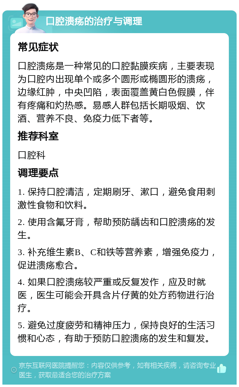 口腔溃疡的治疗与调理 常见症状 口腔溃疡是一种常见的口腔黏膜疾病，主要表现为口腔内出现单个或多个圆形或椭圆形的溃疡，边缘红肿，中央凹陷，表面覆盖黄白色假膜，伴有疼痛和灼热感。易感人群包括长期吸烟、饮酒、营养不良、免疫力低下者等。 推荐科室 口腔科 调理要点 1. 保持口腔清洁，定期刷牙、漱口，避免食用刺激性食物和饮料。 2. 使用含氟牙膏，帮助预防龋齿和口腔溃疡的发生。 3. 补充维生素B、C和铁等营养素，增强免疫力，促进溃疡愈合。 4. 如果口腔溃疡较严重或反复发作，应及时就医，医生可能会开具含片仔黄的处方药物进行治疗。 5. 避免过度疲劳和精神压力，保持良好的生活习惯和心态，有助于预防口腔溃疡的发生和复发。