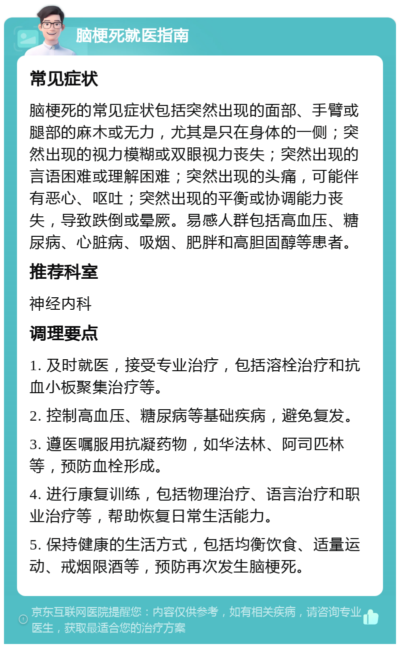 脑梗死就医指南 常见症状 脑梗死的常见症状包括突然出现的面部、手臂或腿部的麻木或无力，尤其是只在身体的一侧；突然出现的视力模糊或双眼视力丧失；突然出现的言语困难或理解困难；突然出现的头痛，可能伴有恶心、呕吐；突然出现的平衡或协调能力丧失，导致跌倒或晕厥。易感人群包括高血压、糖尿病、心脏病、吸烟、肥胖和高胆固醇等患者。 推荐科室 神经内科 调理要点 1. 及时就医，接受专业治疗，包括溶栓治疗和抗血小板聚集治疗等。 2. 控制高血压、糖尿病等基础疾病，避免复发。 3. 遵医嘱服用抗凝药物，如华法林、阿司匹林等，预防血栓形成。 4. 进行康复训练，包括物理治疗、语言治疗和职业治疗等，帮助恢复日常生活能力。 5. 保持健康的生活方式，包括均衡饮食、适量运动、戒烟限酒等，预防再次发生脑梗死。