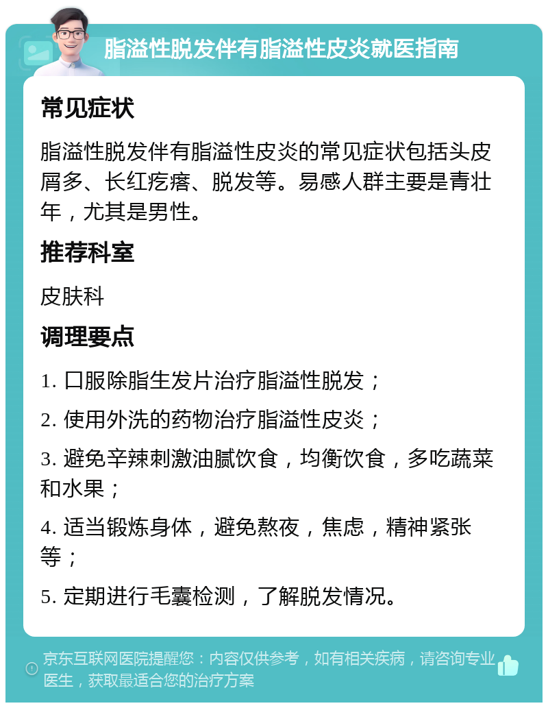 脂溢性脱发伴有脂溢性皮炎就医指南 常见症状 脂溢性脱发伴有脂溢性皮炎的常见症状包括头皮屑多、长红疙瘩、脱发等。易感人群主要是青壮年，尤其是男性。 推荐科室 皮肤科 调理要点 1. 口服除脂生发片治疗脂溢性脱发； 2. 使用外洗的药物治疗脂溢性皮炎； 3. 避免辛辣刺激油腻饮食，均衡饮食，多吃蔬菜和水果； 4. 适当锻炼身体，避免熬夜，焦虑，精神紧张等； 5. 定期进行毛囊检测，了解脱发情况。