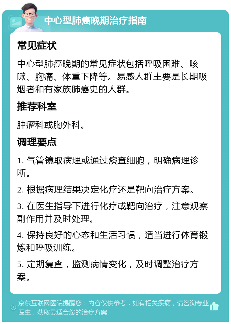 中心型肺癌晚期治疗指南 常见症状 中心型肺癌晚期的常见症状包括呼吸困难、咳嗽、胸痛、体重下降等。易感人群主要是长期吸烟者和有家族肺癌史的人群。 推荐科室 肿瘤科或胸外科。 调理要点 1. 气管镜取病理或通过痰查细胞，明确病理诊断。 2. 根据病理结果决定化疗还是靶向治疗方案。 3. 在医生指导下进行化疗或靶向治疗，注意观察副作用并及时处理。 4. 保持良好的心态和生活习惯，适当进行体育锻炼和呼吸训练。 5. 定期复查，监测病情变化，及时调整治疗方案。