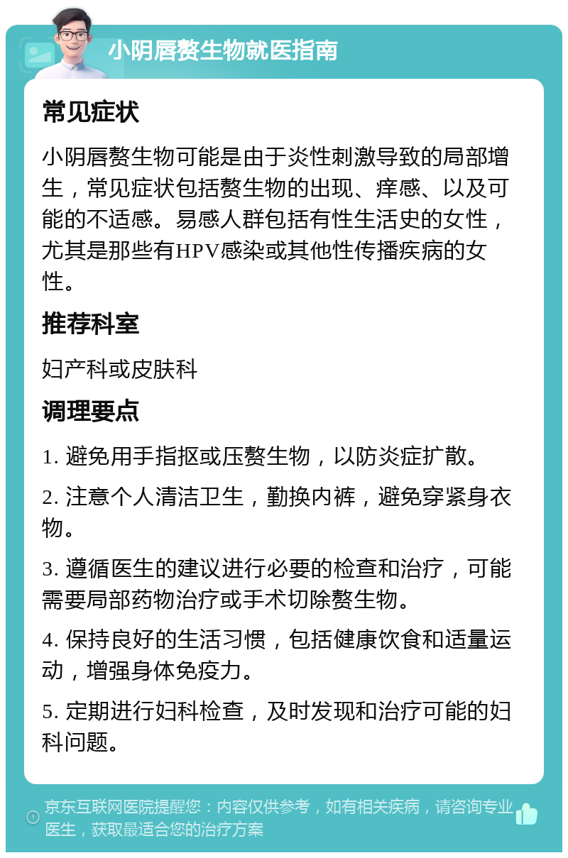 小阴唇赘生物就医指南 常见症状 小阴唇赘生物可能是由于炎性刺激导致的局部增生，常见症状包括赘生物的出现、痒感、以及可能的不适感。易感人群包括有性生活史的女性，尤其是那些有HPV感染或其他性传播疾病的女性。 推荐科室 妇产科或皮肤科 调理要点 1. 避免用手指抠或压赘生物，以防炎症扩散。 2. 注意个人清洁卫生，勤换内裤，避免穿紧身衣物。 3. 遵循医生的建议进行必要的检查和治疗，可能需要局部药物治疗或手术切除赘生物。 4. 保持良好的生活习惯，包括健康饮食和适量运动，增强身体免疫力。 5. 定期进行妇科检查，及时发现和治疗可能的妇科问题。