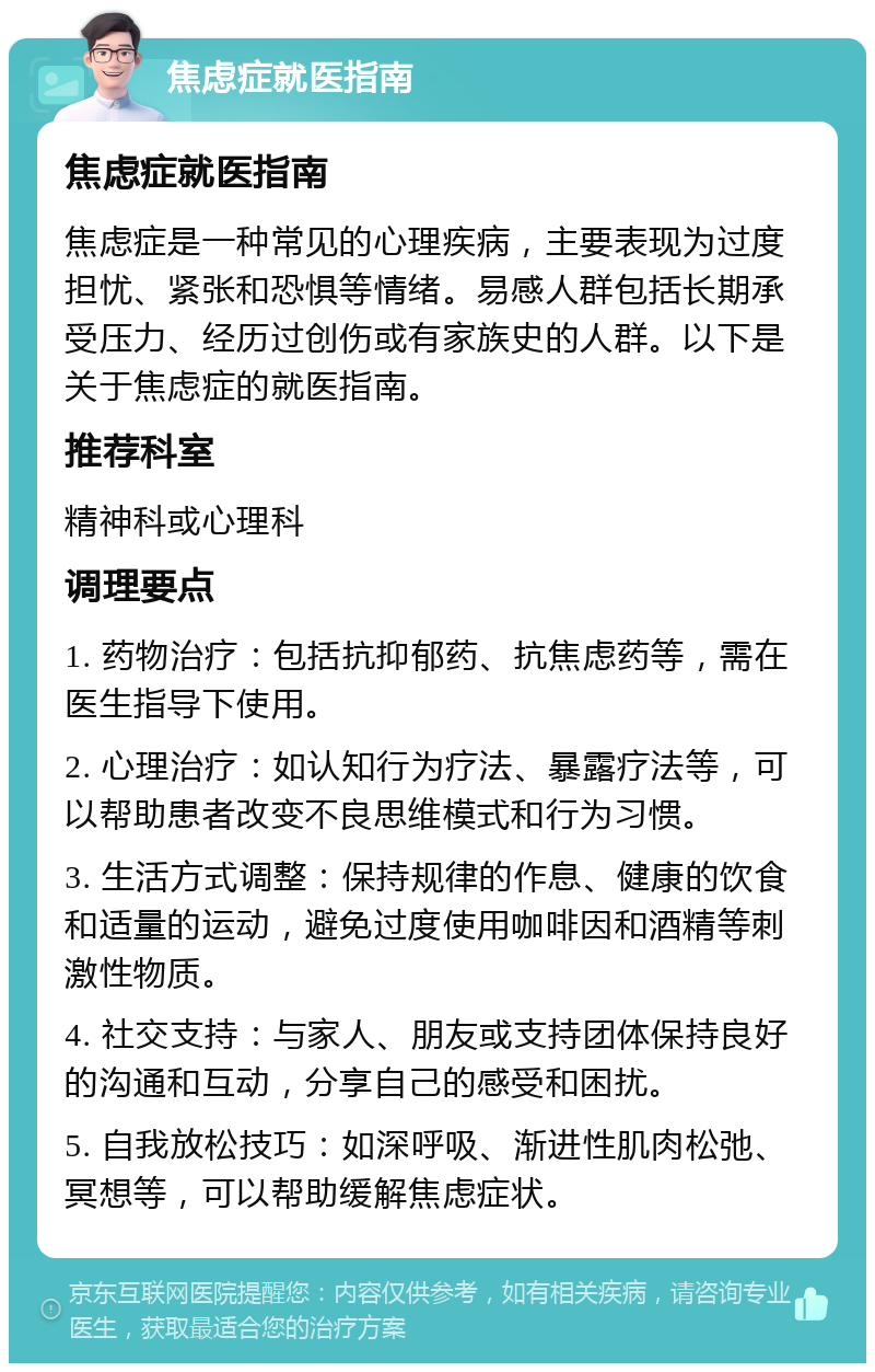 焦虑症就医指南 焦虑症就医指南 焦虑症是一种常见的心理疾病，主要表现为过度担忧、紧张和恐惧等情绪。易感人群包括长期承受压力、经历过创伤或有家族史的人群。以下是关于焦虑症的就医指南。 推荐科室 精神科或心理科 调理要点 1. 药物治疗：包括抗抑郁药、抗焦虑药等，需在医生指导下使用。 2. 心理治疗：如认知行为疗法、暴露疗法等，可以帮助患者改变不良思维模式和行为习惯。 3. 生活方式调整：保持规律的作息、健康的饮食和适量的运动，避免过度使用咖啡因和酒精等刺激性物质。 4. 社交支持：与家人、朋友或支持团体保持良好的沟通和互动，分享自己的感受和困扰。 5. 自我放松技巧：如深呼吸、渐进性肌肉松弛、冥想等，可以帮助缓解焦虑症状。