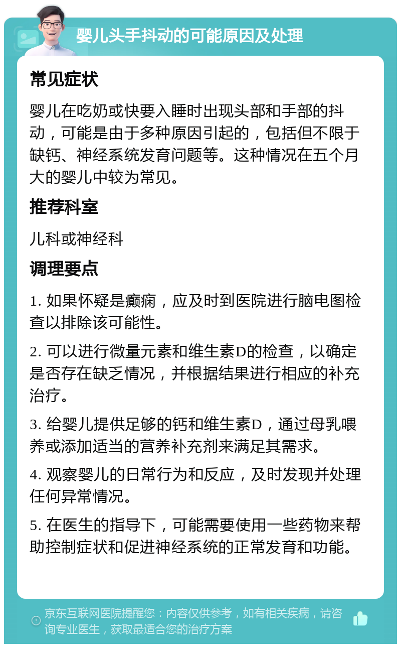 婴儿头手抖动的可能原因及处理 常见症状 婴儿在吃奶或快要入睡时出现头部和手部的抖动，可能是由于多种原因引起的，包括但不限于缺钙、神经系统发育问题等。这种情况在五个月大的婴儿中较为常见。 推荐科室 儿科或神经科 调理要点 1. 如果怀疑是癫痫，应及时到医院进行脑电图检查以排除该可能性。 2. 可以进行微量元素和维生素D的检查，以确定是否存在缺乏情况，并根据结果进行相应的补充治疗。 3. 给婴儿提供足够的钙和维生素D，通过母乳喂养或添加适当的营养补充剂来满足其需求。 4. 观察婴儿的日常行为和反应，及时发现并处理任何异常情况。 5. 在医生的指导下，可能需要使用一些药物来帮助控制症状和促进神经系统的正常发育和功能。