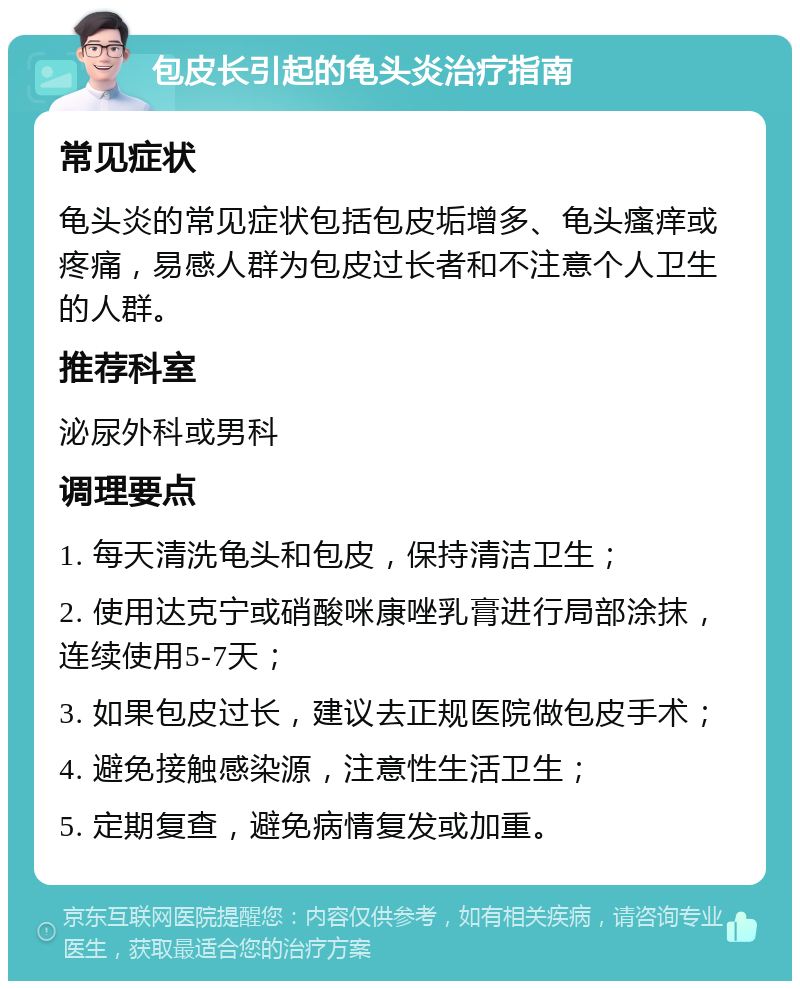 包皮长引起的龟头炎治疗指南 常见症状 龟头炎的常见症状包括包皮垢增多、龟头瘙痒或疼痛，易感人群为包皮过长者和不注意个人卫生的人群。 推荐科室 泌尿外科或男科 调理要点 1. 每天清洗龟头和包皮，保持清洁卫生； 2. 使用达克宁或硝酸咪康唑乳膏进行局部涂抹，连续使用5-7天； 3. 如果包皮过长，建议去正规医院做包皮手术； 4. 避免接触感染源，注意性生活卫生； 5. 定期复查，避免病情复发或加重。