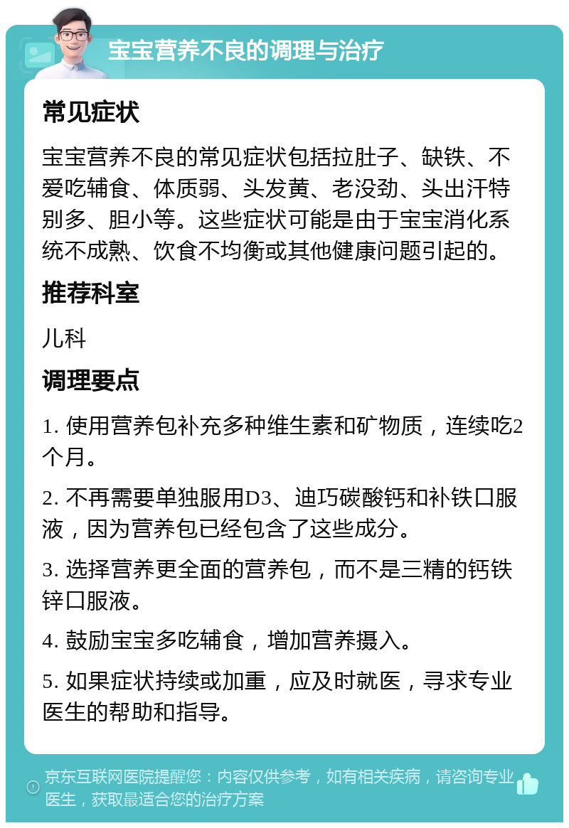 宝宝营养不良的调理与治疗 常见症状 宝宝营养不良的常见症状包括拉肚子、缺铁、不爱吃辅食、体质弱、头发黄、老没劲、头出汗特别多、胆小等。这些症状可能是由于宝宝消化系统不成熟、饮食不均衡或其他健康问题引起的。 推荐科室 儿科 调理要点 1. 使用营养包补充多种维生素和矿物质，连续吃2个月。 2. 不再需要单独服用D3、迪巧碳酸钙和补铁口服液，因为营养包已经包含了这些成分。 3. 选择营养更全面的营养包，而不是三精的钙铁锌口服液。 4. 鼓励宝宝多吃辅食，增加营养摄入。 5. 如果症状持续或加重，应及时就医，寻求专业医生的帮助和指导。