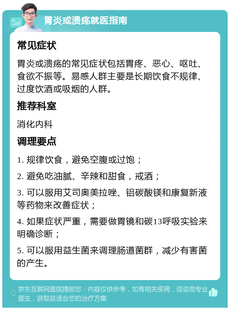 胃炎或溃疡就医指南 常见症状 胃炎或溃疡的常见症状包括胃疼、恶心、呕吐、食欲不振等。易感人群主要是长期饮食不规律、过度饮酒或吸烟的人群。 推荐科室 消化内科 调理要点 1. 规律饮食，避免空腹或过饱； 2. 避免吃油腻、辛辣和甜食，戒酒； 3. 可以服用艾司奥美拉唑、铝碳酸镁和康复新液等药物来改善症状； 4. 如果症状严重，需要做胃镜和碳13呼吸实验来明确诊断； 5. 可以服用益生菌来调理肠道菌群，减少有害菌的产生。