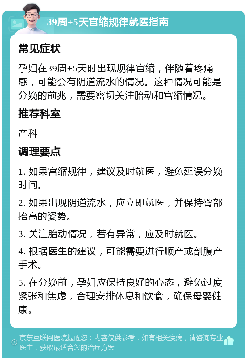 39周+5天宫缩规律就医指南 常见症状 孕妇在39周+5天时出现规律宫缩，伴随着疼痛感，可能会有阴道流水的情况。这种情况可能是分娩的前兆，需要密切关注胎动和宫缩情况。 推荐科室 产科 调理要点 1. 如果宫缩规律，建议及时就医，避免延误分娩时间。 2. 如果出现阴道流水，应立即就医，并保持臀部抬高的姿势。 3. 关注胎动情况，若有异常，应及时就医。 4. 根据医生的建议，可能需要进行顺产或剖腹产手术。 5. 在分娩前，孕妇应保持良好的心态，避免过度紧张和焦虑，合理安排休息和饮食，确保母婴健康。