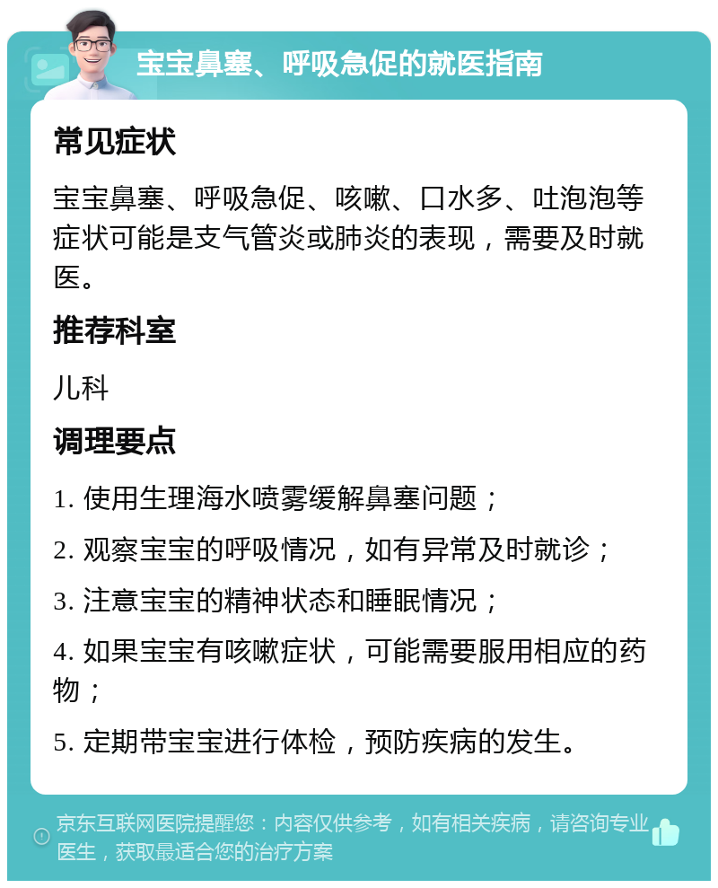 宝宝鼻塞、呼吸急促的就医指南 常见症状 宝宝鼻塞、呼吸急促、咳嗽、口水多、吐泡泡等症状可能是支气管炎或肺炎的表现，需要及时就医。 推荐科室 儿科 调理要点 1. 使用生理海水喷雾缓解鼻塞问题； 2. 观察宝宝的呼吸情况，如有异常及时就诊； 3. 注意宝宝的精神状态和睡眠情况； 4. 如果宝宝有咳嗽症状，可能需要服用相应的药物； 5. 定期带宝宝进行体检，预防疾病的发生。