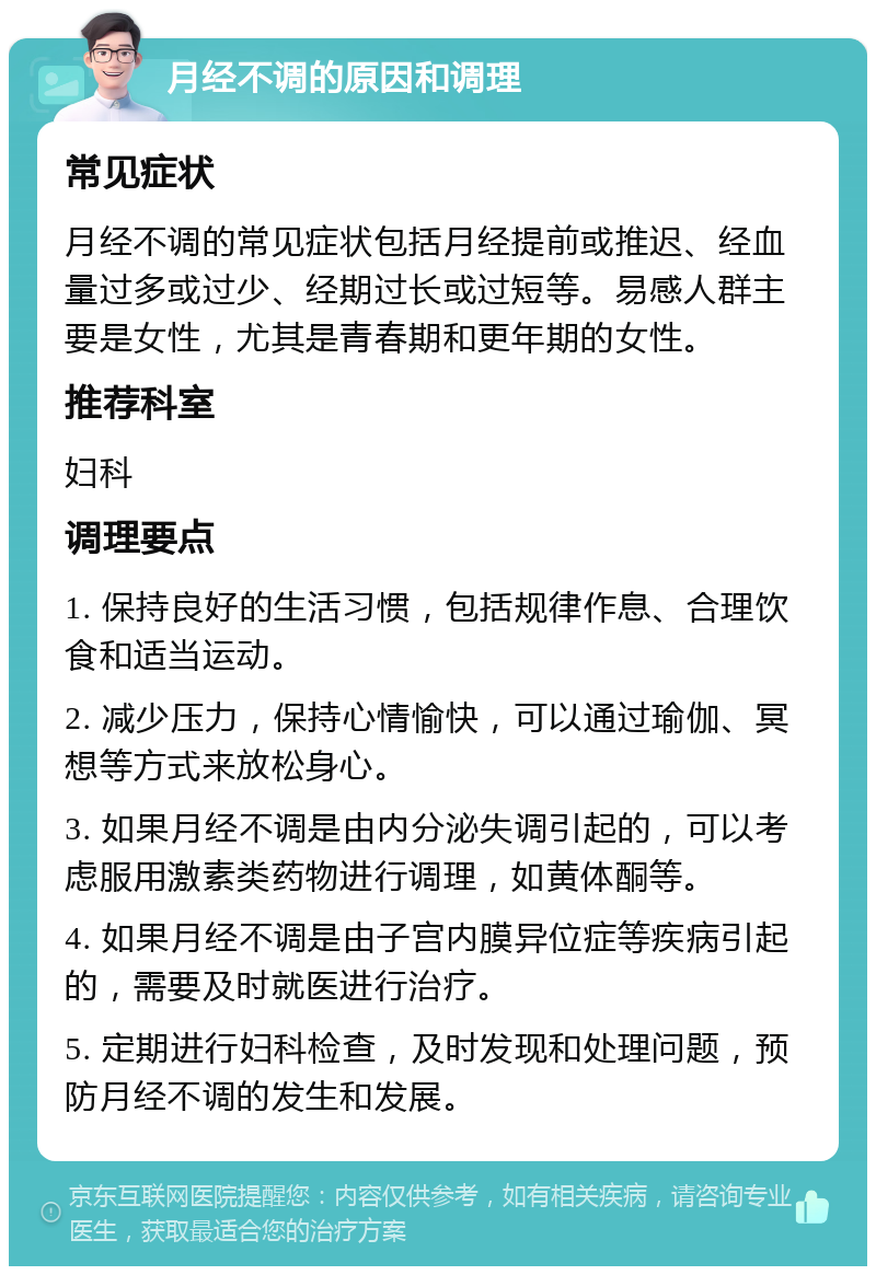 月经不调的原因和调理 常见症状 月经不调的常见症状包括月经提前或推迟、经血量过多或过少、经期过长或过短等。易感人群主要是女性，尤其是青春期和更年期的女性。 推荐科室 妇科 调理要点 1. 保持良好的生活习惯，包括规律作息、合理饮食和适当运动。 2. 减少压力，保持心情愉快，可以通过瑜伽、冥想等方式来放松身心。 3. 如果月经不调是由内分泌失调引起的，可以考虑服用激素类药物进行调理，如黄体酮等。 4. 如果月经不调是由子宫内膜异位症等疾病引起的，需要及时就医进行治疗。 5. 定期进行妇科检查，及时发现和处理问题，预防月经不调的发生和发展。