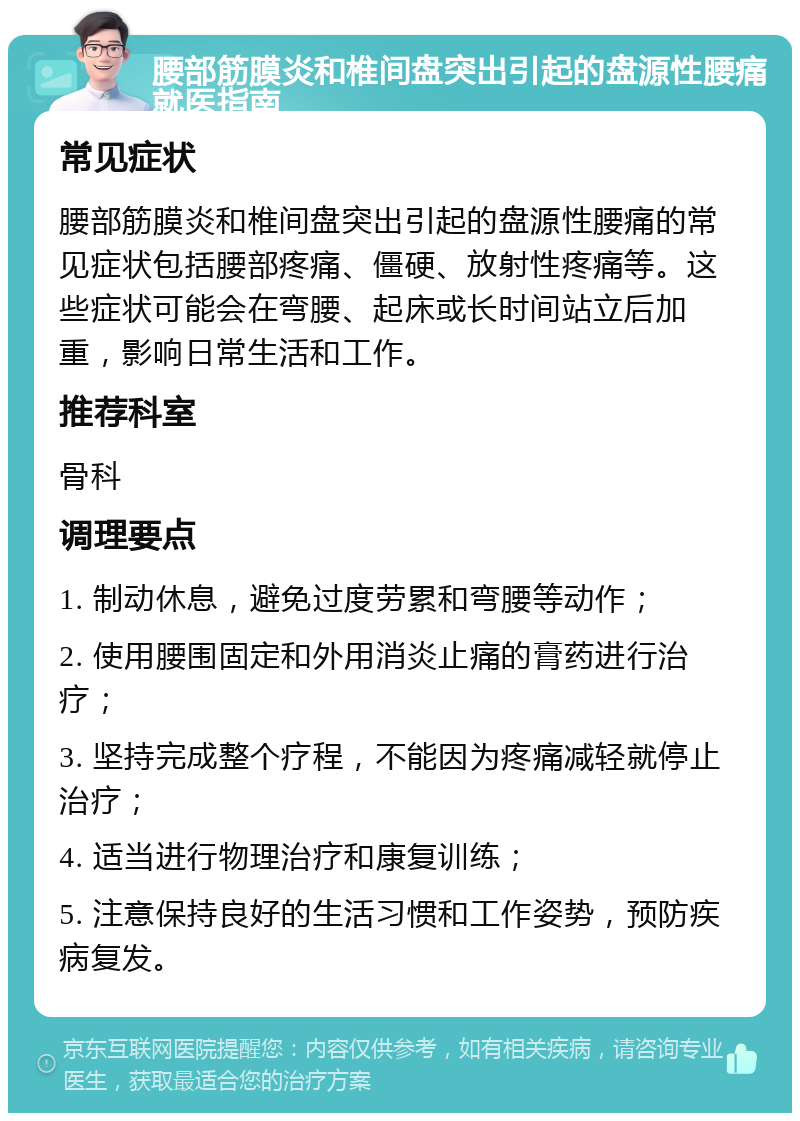 腰部筋膜炎和椎间盘突出引起的盘源性腰痛就医指南 常见症状 腰部筋膜炎和椎间盘突出引起的盘源性腰痛的常见症状包括腰部疼痛、僵硬、放射性疼痛等。这些症状可能会在弯腰、起床或长时间站立后加重，影响日常生活和工作。 推荐科室 骨科 调理要点 1. 制动休息，避免过度劳累和弯腰等动作； 2. 使用腰围固定和外用消炎止痛的膏药进行治疗； 3. 坚持完成整个疗程，不能因为疼痛减轻就停止治疗； 4. 适当进行物理治疗和康复训练； 5. 注意保持良好的生活习惯和工作姿势，预防疾病复发。