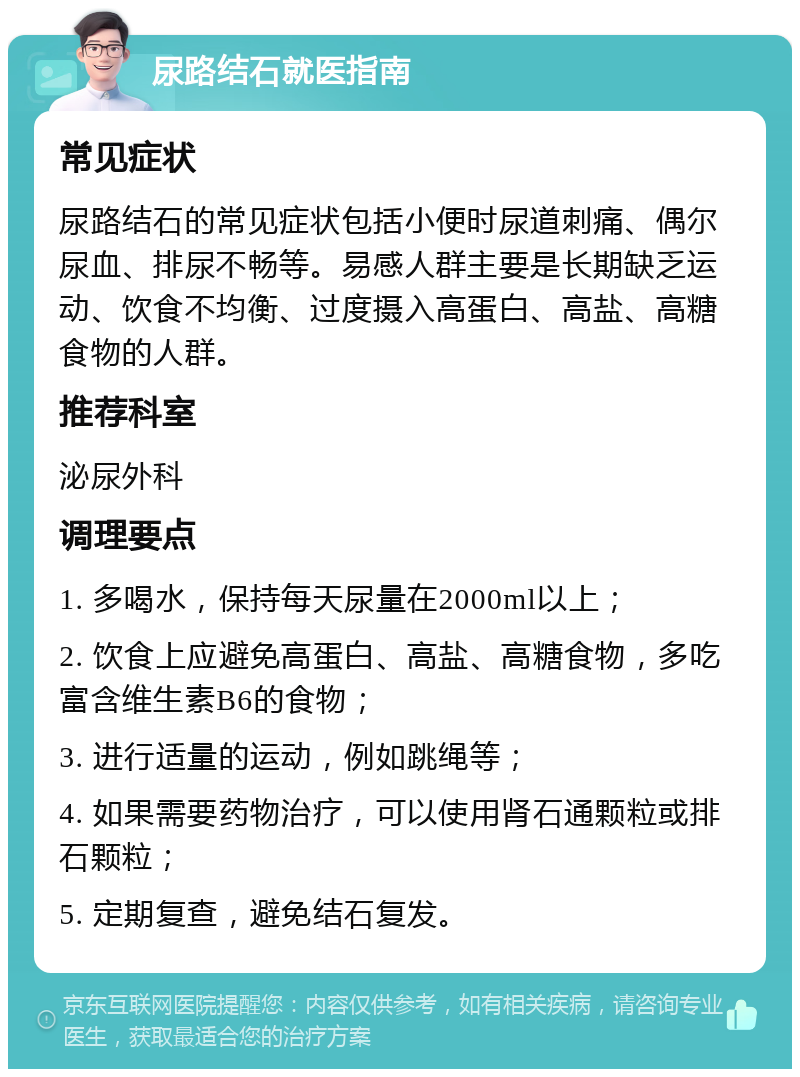 尿路结石就医指南 常见症状 尿路结石的常见症状包括小便时尿道刺痛、偶尔尿血、排尿不畅等。易感人群主要是长期缺乏运动、饮食不均衡、过度摄入高蛋白、高盐、高糖食物的人群。 推荐科室 泌尿外科 调理要点 1. 多喝水，保持每天尿量在2000ml以上； 2. 饮食上应避免高蛋白、高盐、高糖食物，多吃富含维生素B6的食物； 3. 进行适量的运动，例如跳绳等； 4. 如果需要药物治疗，可以使用肾石通颗粒或排石颗粒； 5. 定期复查，避免结石复发。