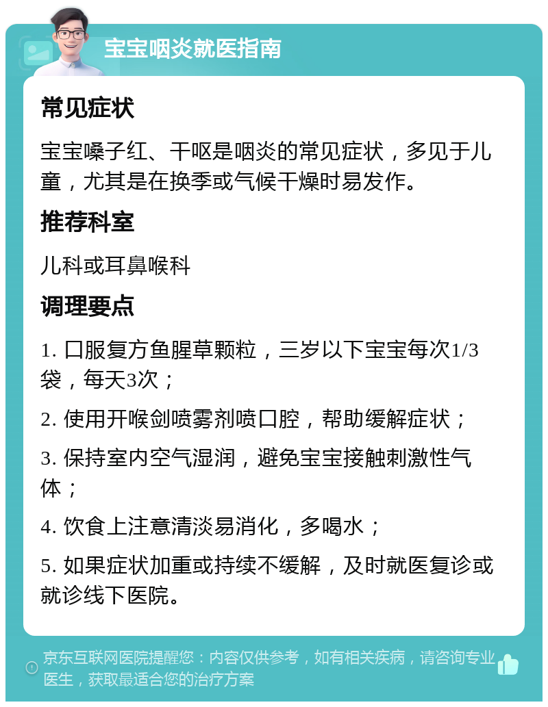 宝宝咽炎就医指南 常见症状 宝宝嗓子红、干呕是咽炎的常见症状，多见于儿童，尤其是在换季或气候干燥时易发作。 推荐科室 儿科或耳鼻喉科 调理要点 1. 口服复方鱼腥草颗粒，三岁以下宝宝每次1/3袋，每天3次； 2. 使用开喉剑喷雾剂喷口腔，帮助缓解症状； 3. 保持室内空气湿润，避免宝宝接触刺激性气体； 4. 饮食上注意清淡易消化，多喝水； 5. 如果症状加重或持续不缓解，及时就医复诊或就诊线下医院。