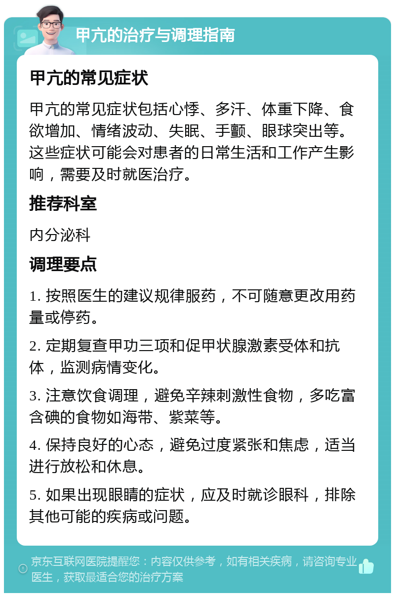 甲亢的治疗与调理指南 甲亢的常见症状 甲亢的常见症状包括心悸、多汗、体重下降、食欲增加、情绪波动、失眠、手颤、眼球突出等。这些症状可能会对患者的日常生活和工作产生影响，需要及时就医治疗。 推荐科室 内分泌科 调理要点 1. 按照医生的建议规律服药，不可随意更改用药量或停药。 2. 定期复查甲功三项和促甲状腺激素受体和抗体，监测病情变化。 3. 注意饮食调理，避免辛辣刺激性食物，多吃富含碘的食物如海带、紫菜等。 4. 保持良好的心态，避免过度紧张和焦虑，适当进行放松和休息。 5. 如果出现眼睛的症状，应及时就诊眼科，排除其他可能的疾病或问题。