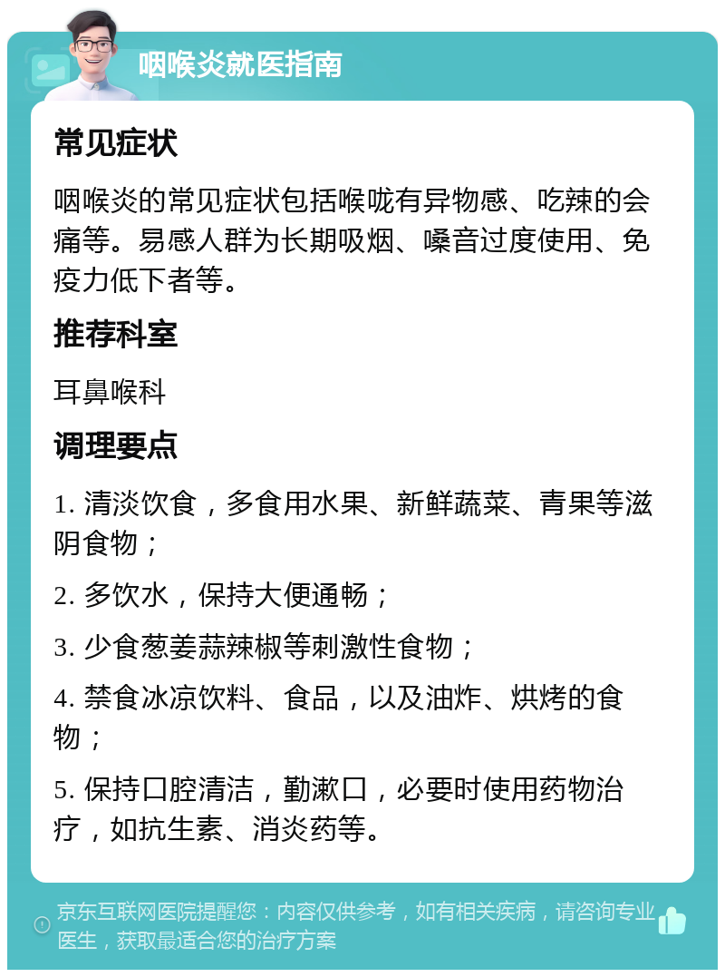 咽喉炎就医指南 常见症状 咽喉炎的常见症状包括喉咙有异物感、吃辣的会痛等。易感人群为长期吸烟、嗓音过度使用、免疫力低下者等。 推荐科室 耳鼻喉科 调理要点 1. 清淡饮食，多食用水果、新鲜蔬菜、青果等滋阴食物； 2. 多饮水，保持大便通畅； 3. 少食葱姜蒜辣椒等刺激性食物； 4. 禁食冰凉饮料、食品，以及油炸、烘烤的食物； 5. 保持口腔清洁，勤漱口，必要时使用药物治疗，如抗生素、消炎药等。