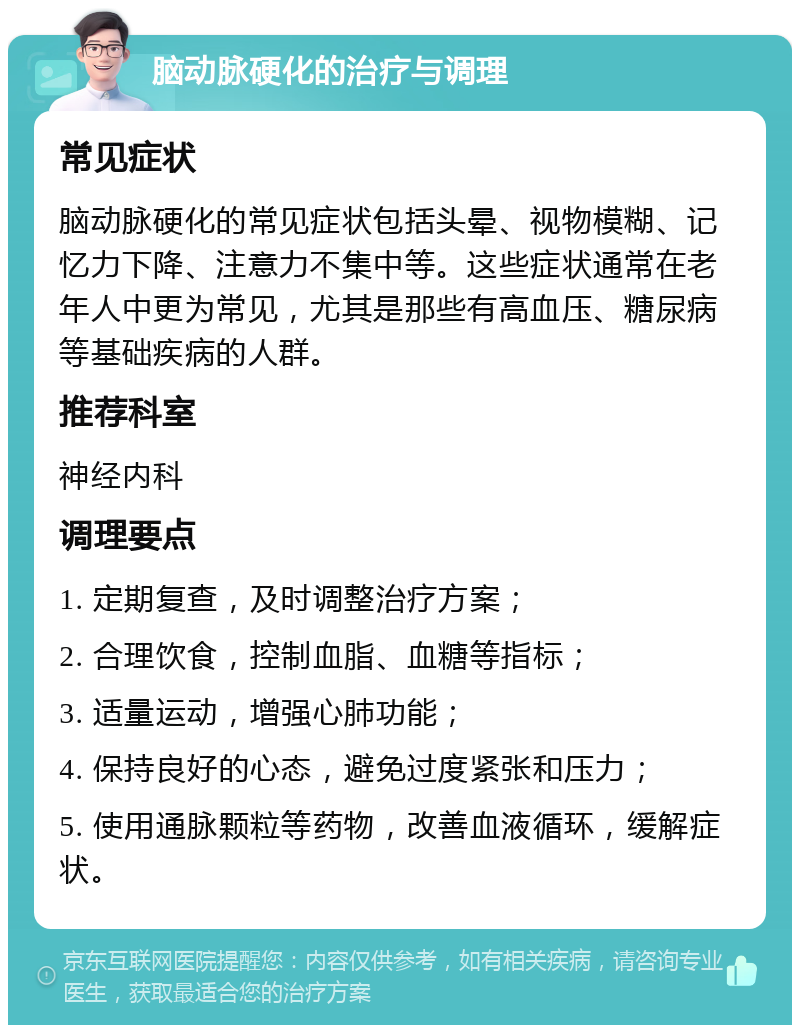 脑动脉硬化的治疗与调理 常见症状 脑动脉硬化的常见症状包括头晕、视物模糊、记忆力下降、注意力不集中等。这些症状通常在老年人中更为常见，尤其是那些有高血压、糖尿病等基础疾病的人群。 推荐科室 神经内科 调理要点 1. 定期复查，及时调整治疗方案； 2. 合理饮食，控制血脂、血糖等指标； 3. 适量运动，增强心肺功能； 4. 保持良好的心态，避免过度紧张和压力； 5. 使用通脉颗粒等药物，改善血液循环，缓解症状。