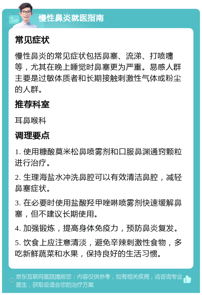 慢性鼻炎就医指南 常见症状 慢性鼻炎的常见症状包括鼻塞、流涕、打喷嚏等，尤其在晚上睡觉时鼻塞更为严重。易感人群主要是过敏体质者和长期接触刺激性气体或粉尘的人群。 推荐科室 耳鼻喉科 调理要点 1. 使用糠酸莫米松鼻喷雾剂和口服鼻渊通窍颗粒进行治疗。 2. 生理海盐水冲洗鼻腔可以有效清洁鼻腔，减轻鼻塞症状。 3. 在必要时使用盐酸羟甲唑啉喷雾剂快速缓解鼻塞，但不建议长期使用。 4. 加强锻炼，提高身体免疫力，预防鼻炎复发。 5. 饮食上应注意清淡，避免辛辣刺激性食物，多吃新鲜蔬菜和水果，保持良好的生活习惯。