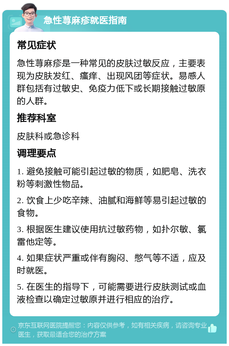 急性荨麻疹就医指南 常见症状 急性荨麻疹是一种常见的皮肤过敏反应，主要表现为皮肤发红、瘙痒、出现风团等症状。易感人群包括有过敏史、免疫力低下或长期接触过敏原的人群。 推荐科室 皮肤科或急诊科 调理要点 1. 避免接触可能引起过敏的物质，如肥皂、洗衣粉等刺激性物品。 2. 饮食上少吃辛辣、油腻和海鲜等易引起过敏的食物。 3. 根据医生建议使用抗过敏药物，如扑尔敏、氯雷他定等。 4. 如果症状严重或伴有胸闷、憋气等不适，应及时就医。 5. 在医生的指导下，可能需要进行皮肤测试或血液检查以确定过敏原并进行相应的治疗。