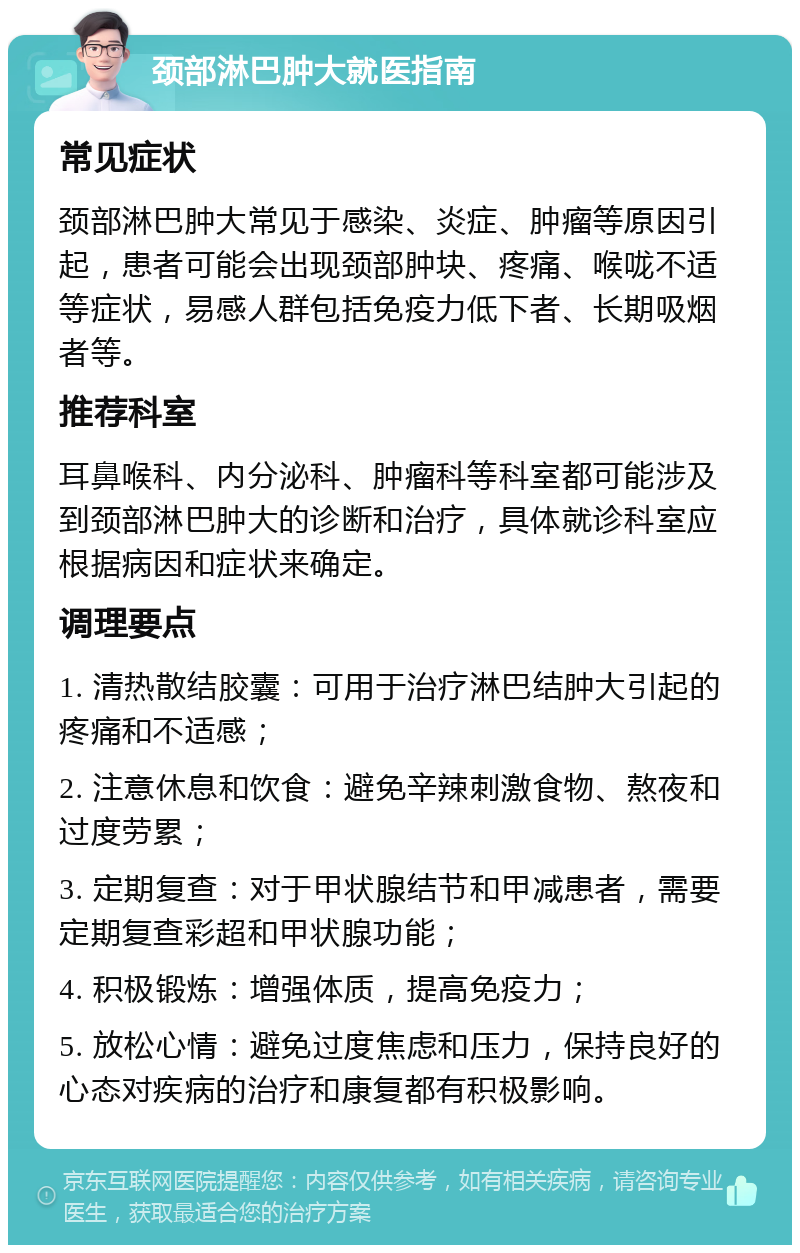 颈部淋巴肿大就医指南 常见症状 颈部淋巴肿大常见于感染、炎症、肿瘤等原因引起，患者可能会出现颈部肿块、疼痛、喉咙不适等症状，易感人群包括免疫力低下者、长期吸烟者等。 推荐科室 耳鼻喉科、内分泌科、肿瘤科等科室都可能涉及到颈部淋巴肿大的诊断和治疗，具体就诊科室应根据病因和症状来确定。 调理要点 1. 清热散结胶囊：可用于治疗淋巴结肿大引起的疼痛和不适感； 2. 注意休息和饮食：避免辛辣刺激食物、熬夜和过度劳累； 3. 定期复查：对于甲状腺结节和甲减患者，需要定期复查彩超和甲状腺功能； 4. 积极锻炼：增强体质，提高免疫力； 5. 放松心情：避免过度焦虑和压力，保持良好的心态对疾病的治疗和康复都有积极影响。