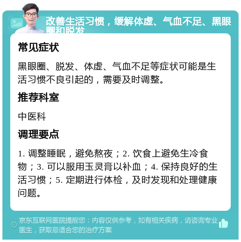 改善生活习惯，缓解体虚、气血不足、黑眼圈和脱发 常见症状 黑眼圈、脱发、体虚、气血不足等症状可能是生活习惯不良引起的，需要及时调整。 推荐科室 中医科 调理要点 1. 调整睡眠，避免熬夜；2. 饮食上避免生冷食物；3. 可以服用玉灵膏以补血；4. 保持良好的生活习惯；5. 定期进行体检，及时发现和处理健康问题。