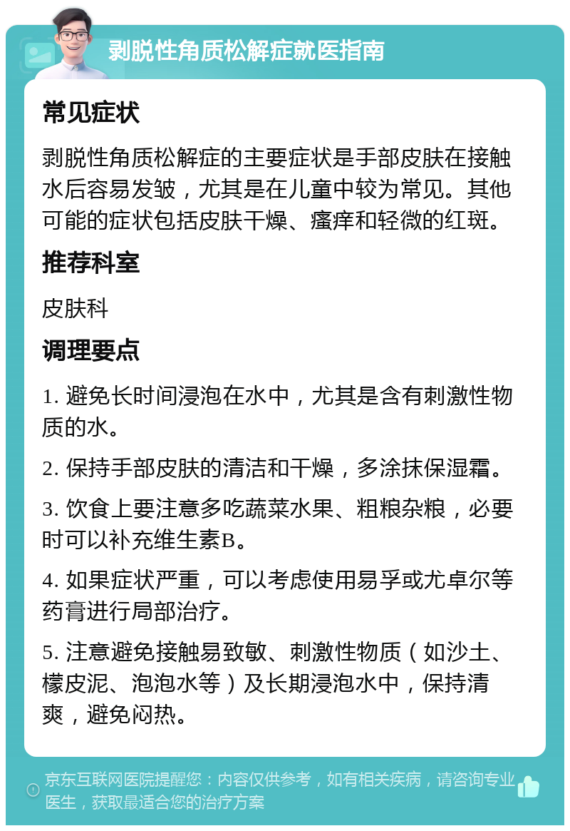 剥脱性角质松解症就医指南 常见症状 剥脱性角质松解症的主要症状是手部皮肤在接触水后容易发皱，尤其是在儿童中较为常见。其他可能的症状包括皮肤干燥、瘙痒和轻微的红斑。 推荐科室 皮肤科 调理要点 1. 避免长时间浸泡在水中，尤其是含有刺激性物质的水。 2. 保持手部皮肤的清洁和干燥，多涂抹保湿霜。 3. 饮食上要注意多吃蔬菜水果、粗粮杂粮，必要时可以补充维生素B。 4. 如果症状严重，可以考虑使用易孚或尤卓尔等药膏进行局部治疗。 5. 注意避免接触易致敏、刺激性物质（如沙土、檬皮泥、泡泡水等）及长期浸泡水中，保持清爽，避免闷热。