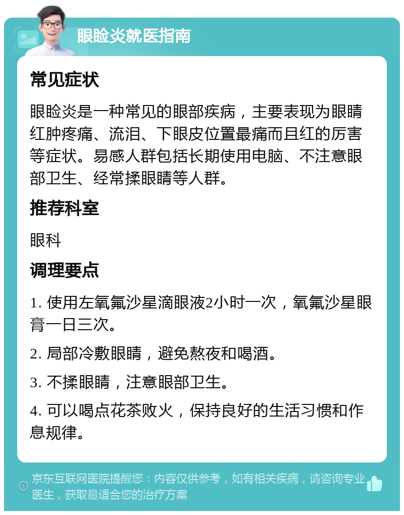 眼睑炎就医指南 常见症状 眼睑炎是一种常见的眼部疾病，主要表现为眼睛红肿疼痛、流泪、下眼皮位置最痛而且红的厉害等症状。易感人群包括长期使用电脑、不注意眼部卫生、经常揉眼睛等人群。 推荐科室 眼科 调理要点 1. 使用左氧氟沙星滴眼液2小时一次，氧氟沙星眼膏一日三次。 2. 局部冷敷眼睛，避免熬夜和喝酒。 3. 不揉眼睛，注意眼部卫生。 4. 可以喝点花茶败火，保持良好的生活习惯和作息规律。