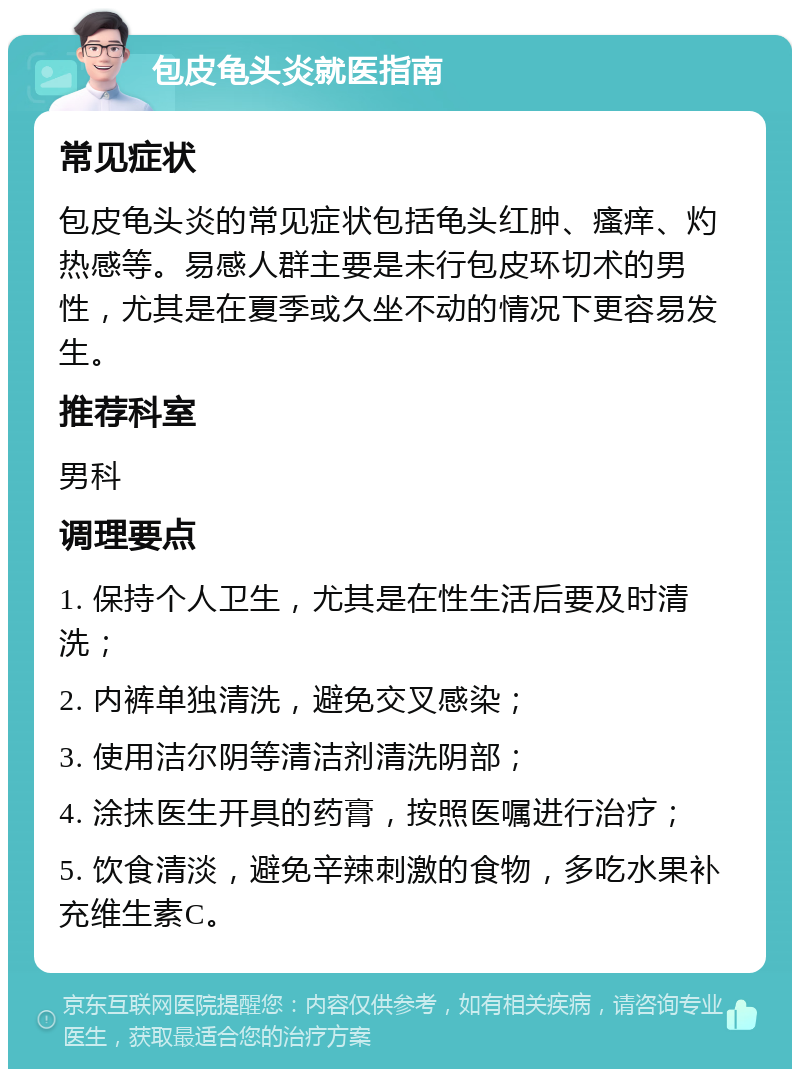 包皮龟头炎就医指南 常见症状 包皮龟头炎的常见症状包括龟头红肿、瘙痒、灼热感等。易感人群主要是未行包皮环切术的男性，尤其是在夏季或久坐不动的情况下更容易发生。 推荐科室 男科 调理要点 1. 保持个人卫生，尤其是在性生活后要及时清洗； 2. 内裤单独清洗，避免交叉感染； 3. 使用洁尔阴等清洁剂清洗阴部； 4. 涂抹医生开具的药膏，按照医嘱进行治疗； 5. 饮食清淡，避免辛辣刺激的食物，多吃水果补充维生素C。