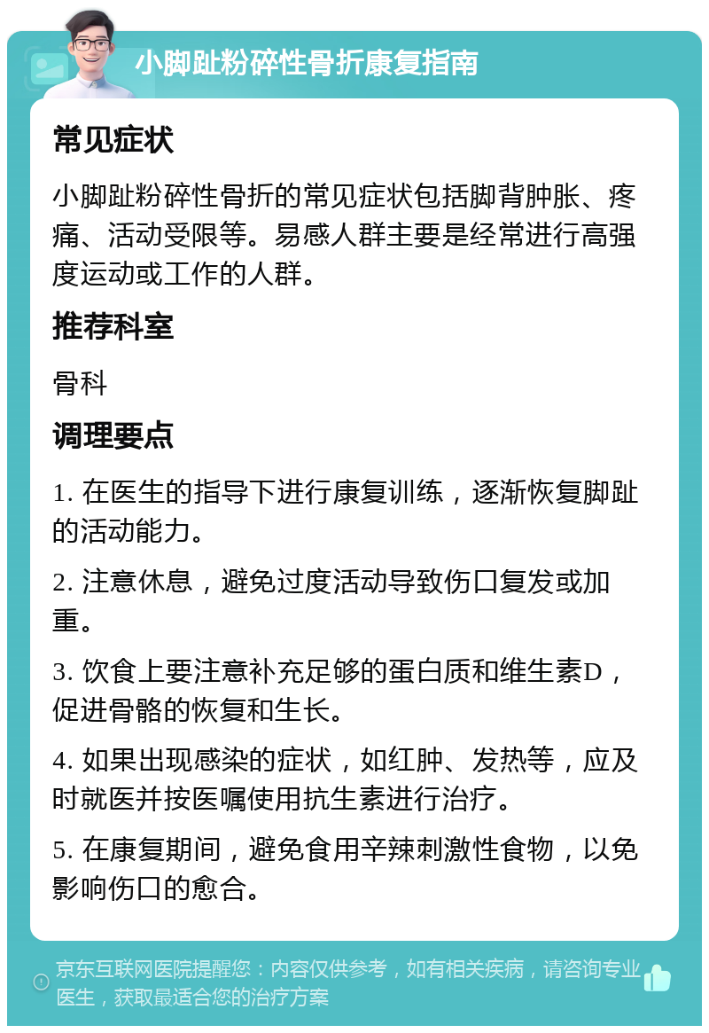 小脚趾粉碎性骨折康复指南 常见症状 小脚趾粉碎性骨折的常见症状包括脚背肿胀、疼痛、活动受限等。易感人群主要是经常进行高强度运动或工作的人群。 推荐科室 骨科 调理要点 1. 在医生的指导下进行康复训练，逐渐恢复脚趾的活动能力。 2. 注意休息，避免过度活动导致伤口复发或加重。 3. 饮食上要注意补充足够的蛋白质和维生素D，促进骨骼的恢复和生长。 4. 如果出现感染的症状，如红肿、发热等，应及时就医并按医嘱使用抗生素进行治疗。 5. 在康复期间，避免食用辛辣刺激性食物，以免影响伤口的愈合。